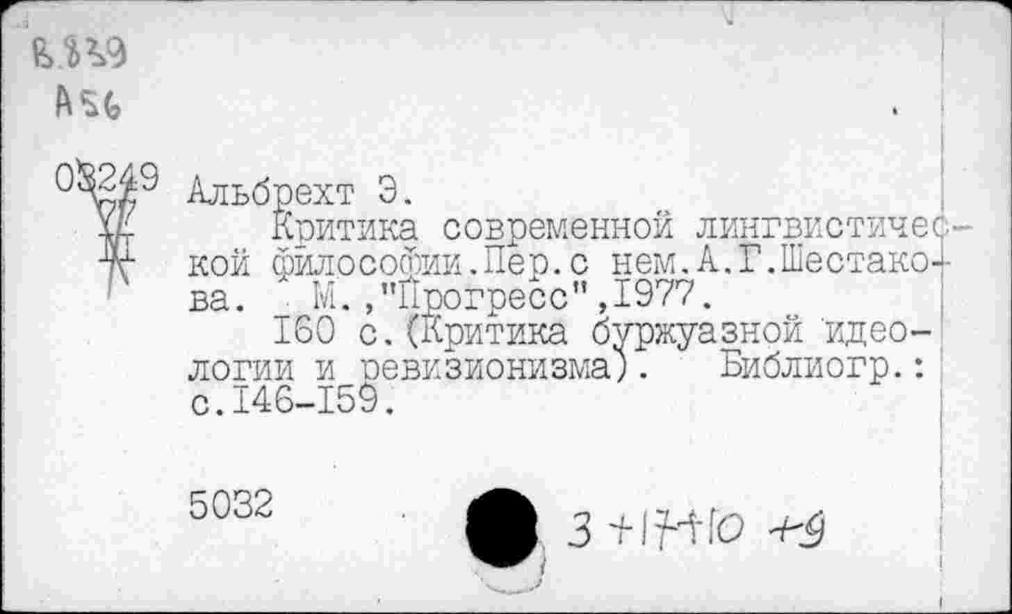 ﻿(№249
Альбрехт Э.
Критика современной лингвистической философии.Пер.с нем. А. Г.Шестаков ва. _ М./’Прогресс" ,1977.
160 с.(Критика буржуазной идеологии и ревизионизма;. Библиогр.: с.146-159.
5032
3 +1М